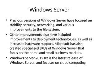Windows Server
• Previous versions of Windows Server have focused on
stability, security, networking, and various
improvements to the file system.
• Other improvements also have included
improvements to deployment technologies, as well as
increased hardware support. Microsoft has also
created specialized SKUs of Windows Server that
focus on the home and small business markets.
• Windows Server 2012 R2 is the latest release of
Windows Server, and focuses on cloud computing.
 