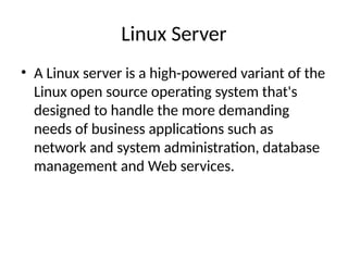 Linux Server
• A Linux server is a high-powered variant of the
Linux open source operating system that's
designed to handle the more demanding
needs of business applications such as
network and system administration, database
management and Web services.
 