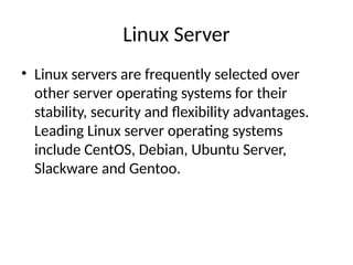 Linux Server
• Linux servers are frequently selected over
other server operating systems for their
stability, security and flexibility advantages.
Leading Linux server operating systems
include CentOS, Debian, Ubuntu Server,
Slackware and Gentoo.
 