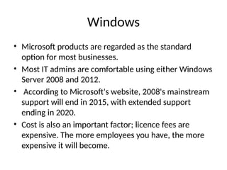 Windows
• Microsoft products are regarded as the standard
option for most businesses.
• Most IT admins are comfortable using either Windows
Server 2008 and 2012.
• According to Microsoft's website, 2008's mainstream
support will end in 2015, with extended support
ending in 2020.
• Cost is also an important factor; licence fees are
expensive. The more employees you have, the more
expensive it will become.
 