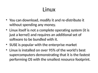 Linux
• You can download, modify it and re-distribute it
without spending any money.
• Linux itself is not a complete operating system (it is
just a kernel) and requires an additional set of
software to be bundled with it.
• SUSE is popular with the enterprise market
• Linux is installed on over 95% of the world's best
supercomputers demonstrating that it is the fastest
performing OS with the smallest resource footprint.
 