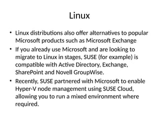 Linux
• Linux distributions also offer alternatives to popular
Microsoft products such as Microsoft Exchange
• If you already use Microsoft and are looking to
migrate to Linux in stages, SUSE (for example) is
compatible with Active Directory, Exchange,
SharePoint and Novell GroupWise.
• Recently, SUSE partnered with Microsoft to enable
Hyper-V node management using SUSE Cloud,
allowing you to run a mixed environment where
required.
 