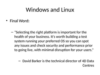 Windows and Linux
• Final Word:
– “Selecting the right platform is important for the
health of your business. It's worth building a test
system running your preferred OS so you can spot
any issues and check security and performance prior
to going live, with minimal disruption for your users.”
– David Barker is the technical director of 4D Data
Centres
 