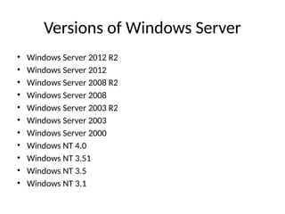 Versions of Windows Server
• Windows Server 2012 R2
• Windows Server 2012
• Windows Server 2008 R2
• Windows Server 2008
• Windows Server 2003 R2
• Windows Server 2003
• Windows Server 2000
• Windows NT 4.0
• Windows NT 3.51
• Windows NT 3.5
• Windows NT 3.1
 