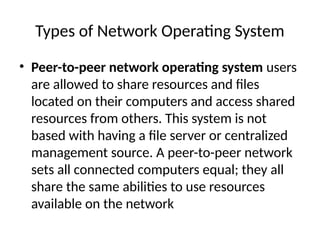 Types of Network Operating System
• Peer-to-peer network operating system users
are allowed to share resources and files
located on their computers and access shared
resources from others. This system is not
based with having a file server or centralized
management source. A peer-to-peer network
sets all connected computers equal; they all
share the same abilities to use resources
available on the network
 