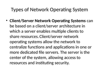 Types of Network Operating System
• Client/Server Network Operating Systems can
be based on a client/server architecture in
which a server enables multiple clients to
share resources.Client/server network
operating systems allow the network to
centralize functions and applications in one or
more dedicated file servers. The server is the
center of the system, allowing access to
resources and instituting security.
 