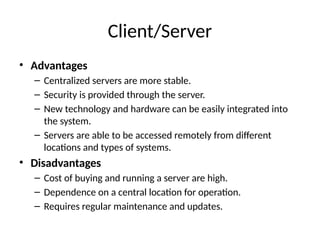 Client/Server
• Advantages
– Centralized servers are more stable.
– Security is provided through the server.
– New technology and hardware can be easily integrated into
the system.
– Servers are able to be accessed remotely from different
locations and types of systems.
• Disadvantages
– Cost of buying and running a server are high.
– Dependence on a central location for operation.
– Requires regular maintenance and updates.
 