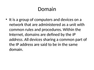 Domain
• It is a group of computers and devices on a
network that are administered as a unit with
common rules and procedures. Within the
Internet, domains are defined by the IP
address. All devices sharing a common part of
the IP address are said to be in the same
domain.
 