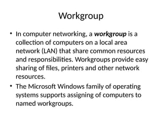 Workgroup
• In computer networking, a workgroup is a
collection of computers on a local area
network (LAN) that share common resources
and responsibilities. Workgroups provide easy
sharing of files, printers and other network
resources.
• The Microsoft Windows family of operating
systems supports assigning of computers to
named workgroups.
 