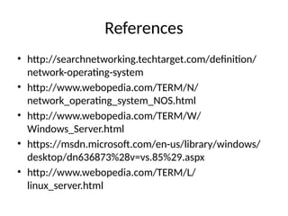 References
• http://searchnetworking.techtarget.com/definition/
network-operating-system
• http://www.webopedia.com/TERM/N/
network_operating_system_NOS.html
• http://www.webopedia.com/TERM/W/
Windows_Server.html
• https://msdn.microsoft.com/en-us/library/windows/
desktop/dn636873%28v=vs.85%29.aspx
• http://www.webopedia.com/TERM/L/
linux_server.html
 