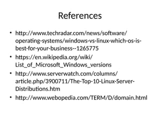 References
• http://www.techradar.com/news/software/
operating-systems/windows-vs-linux-which-os-is-
best-for-your-business--1265775
• https://en.wikipedia.org/wiki/
List_of_Microsoft_Windows_versions
• http://www.serverwatch.com/columns/
article.php/3900711/The-Top-10-Linux-Server-
Distributions.htm
• http://www.webopedia.com/TERM/D/domain.html
 