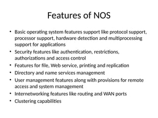 Features of NOS
• Basic operating system features support like protocol support,
processor support, hardware detection and multiprocessing
support for applications
• Security features like authentication, restrictions,
authorizations and access control
• Features for file, Web service, printing and replication
• Directory and name services management
• User management features along with provisions for remote
access and system management
• Internetworking features like routing and WAN ports
• Clustering capabilities
 