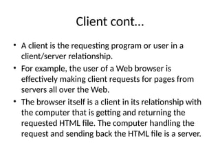 Client cont…
• A client is the requesting program or user in a
client/server relationship.
• For example, the user of a Web browser is
effectively making client requests for pages from
servers all over the Web.
• The browser itself is a client in its relationship with
the computer that is getting and returning the
requested HTML file. The computer handling the
request and sending back the HTML file is a server.
 
