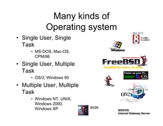 Many kinds of
Operating system
• Single User, Single
Task
• MS-DOS, Mac-OS,
CPM/86
• Single User, Multiple
Task
• OS/2, Windows 95
• Multiple User, Multiple
Task
• Windows NT, UNIX,
Windows 2000,
Windows XP
 
