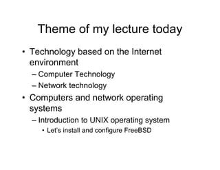 Theme of my lecture today
• Technology based on the Internet
environment
– Computer Technology
– Network technology
• Computers and network operating
systems
– Introduction to UNIX operating system
• Let’s install and configure FreeBSD
 
