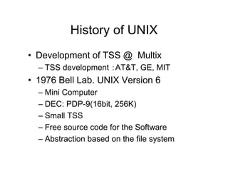 History of UNIX
• Development of TSS @ Multix
– TSS development ：AT&T, GE, MIT
• 1976 Bell Lab. UNIX Version 6
– Mini Computer
– DEC: PDP-9(16bit, 256K)
– Small TSS
– Free source code for the Software
– Abstraction based on the file system
 