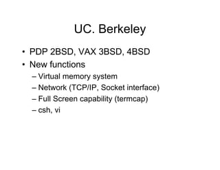 UC. Berkeley
• PDP 2BSD, VAX 3BSD, 4BSD
• New functions
– Virtual memory system
– Network (TCP/IP, Socket interface)
– Full Screen capability (termcap)
– csh, vi
 
