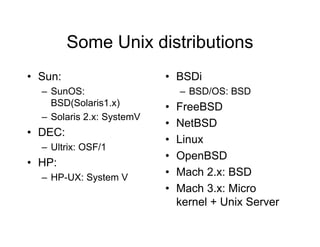 Some Unix distributions
• Sun:
– SunOS:
BSD(Solaris1.x)
– Solaris 2.x: SystemV
• DEC:
– Ultrix: OSF/1
• HP:
– HP-UX: System V
• BSDi
– BSD/OS: BSD
• FreeBSD
• NetBSD
• Linux
• OpenBSD
• Mach 2.x: BSD
• Mach 3.x: Micro
kernel + Unix Server
 