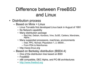 Difference between FreeBSD
and Linux
• Distribution process
– Based on Minix = Linux
• Linus Torvalds first developed Linux back in August of 1991
• No Network capability
• Many distribution package
– Red Hat, Debian, Kondora, Vine, SuSE, Caldera, Mandrake,
Alpha…
• Many supported processors, machines, environments
– Intel, PPC, Nomad, Playstation 1, 2, 68000…
– From PDA to Mainframes
• http://www.linux.org
– Based on Berkeley distribution (BSD4.4)
• One of the distribution tree based on BSD
• FreeBSD
• x86 compatible, DEC Alpha, and PC-98 architectures
• http://www.freebsd.org
 