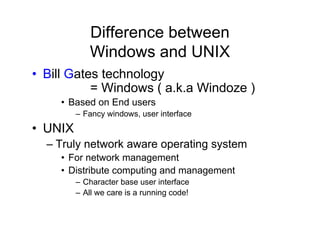 Difference between
Windows and UNIX
• Bill Gates technology
= Windows ( a.k.a Windoze )
• Based on End users
– Fancy windows, user interface
• UNIX
– Truly network aware operating system
• For network management
• Distribute computing and management
– Character base user interface
– All we care is a running code!
 