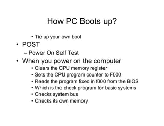 How PC Boots up?
• Tie up your own boot
• POST
– Power On Self Test
• When you power on the computer
• Clears the CPU memory register
• Sets the CPU program counter to F000
• Reads the program fixed in f000 from the BIOS
• Which is the check program for basic systems
• Checks system bus
• Checks its own memory
 