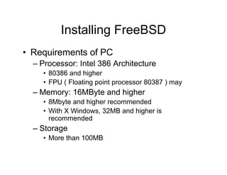 Installing FreeBSD
• Requirements of PC
– Processor: Intel 386 Architecture
• 80386 and higher
• FPU ( Floating point processor 80387 ) may
– Memory: 16MByte and higher
• 8Mbyte and higher recommended
• With X Windows, 32MB and higher is
recommended
– Storage
• More than 100MB
 
