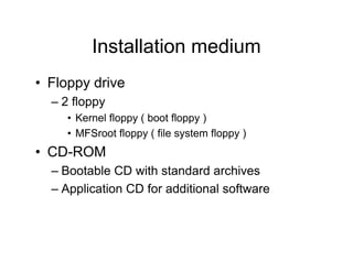 Installation medium
• Floppy drive
– 2 floppy
• Kernel floppy ( boot floppy )
• MFSroot floppy ( file system floppy )
• CD-ROM
– Bootable CD with standard archives
– Application CD for additional software
 