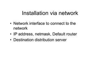 Installation via network
• Network interface to connect to the
network
• IP address, netmask, Default router
• Destination distribution server
 