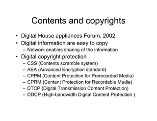 Contents and copyrights
• Digital House appliances Forum, 2002
• Digital information are easy to copy
– Network enables sharing of the information
• Digital copyright protection
– CSS (Contents scramble system)
– AEA (Advanced Encryption standard)
– CPPM (Content Protection for Prerecorded Media)
– CPRM (Content Protection for Recordable Media)
– DTCP (Digital Transmission Content Protection)
– DDCP (High-bandwidth Digital Content Protection )
 