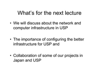 What’s for the next lecture
• We will discuss about the network and
computer infrastructure in USP
• The importance of configuring the better
infrastructure for USP and
• Collaboration of some of our projects in
Japan and USP
 