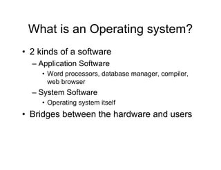 What is an Operating system?
• 2 kinds of a software
– Application Software
• Word processors, database manager, compiler,
web browser
– System Software
• Operating system itself
• Bridges between the hardware and users
 