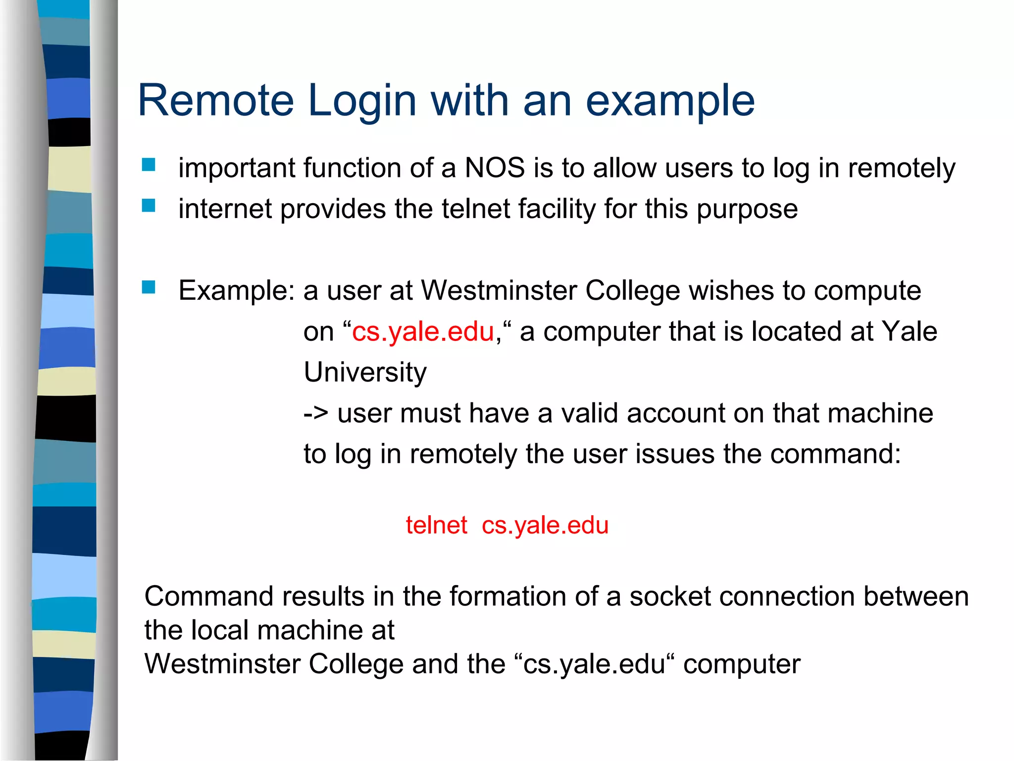 Remote Login with an example 
 important function of a NOS is to allow users to log in remotely 
 internet provides the telnet facility for this purpose 
 Example: a user at Westminster College wishes to compute 
on “cs.yale.edu,“ a computer that is located at Yale 
University 
-> user must have a valid account on that machine 
to log in remotely the user issues the command: 
t e lnet cs.yale.edu 
Command results in the formation of a socket connection between 
the local machine at 
Westminster College and the “cs.yale.edu“ computer 
 