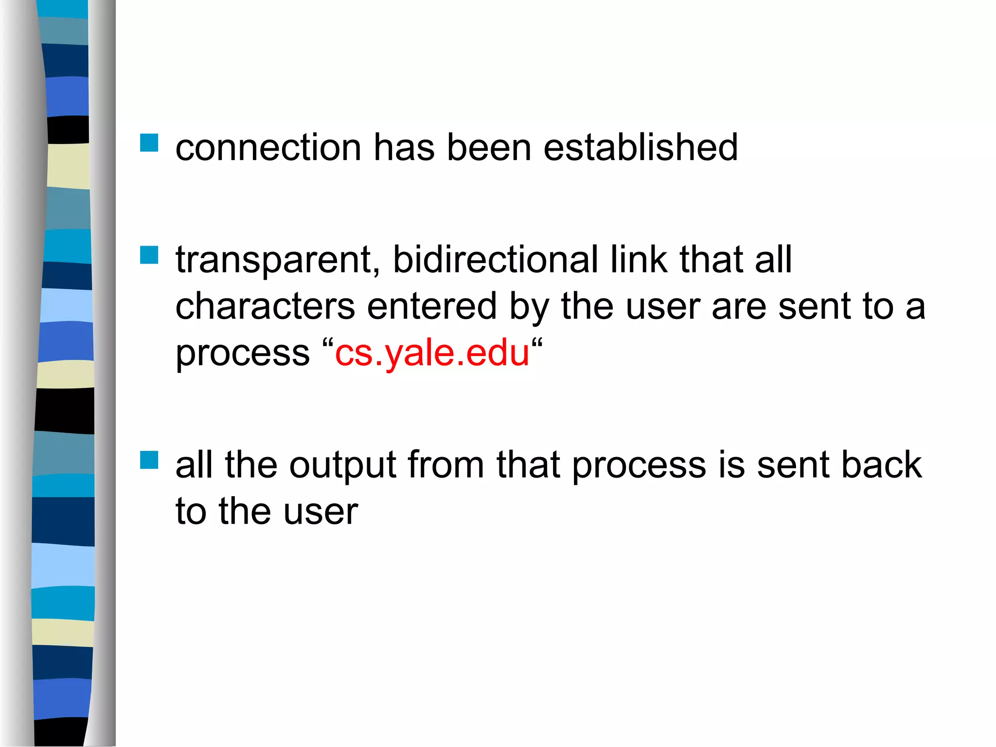  connection has been established 
 transparent, bidirectional link that all 
characters entered by the user are sent to a 
process “cs.yale.edu“ 
 all the output from that process is sent back 
to the user 
 