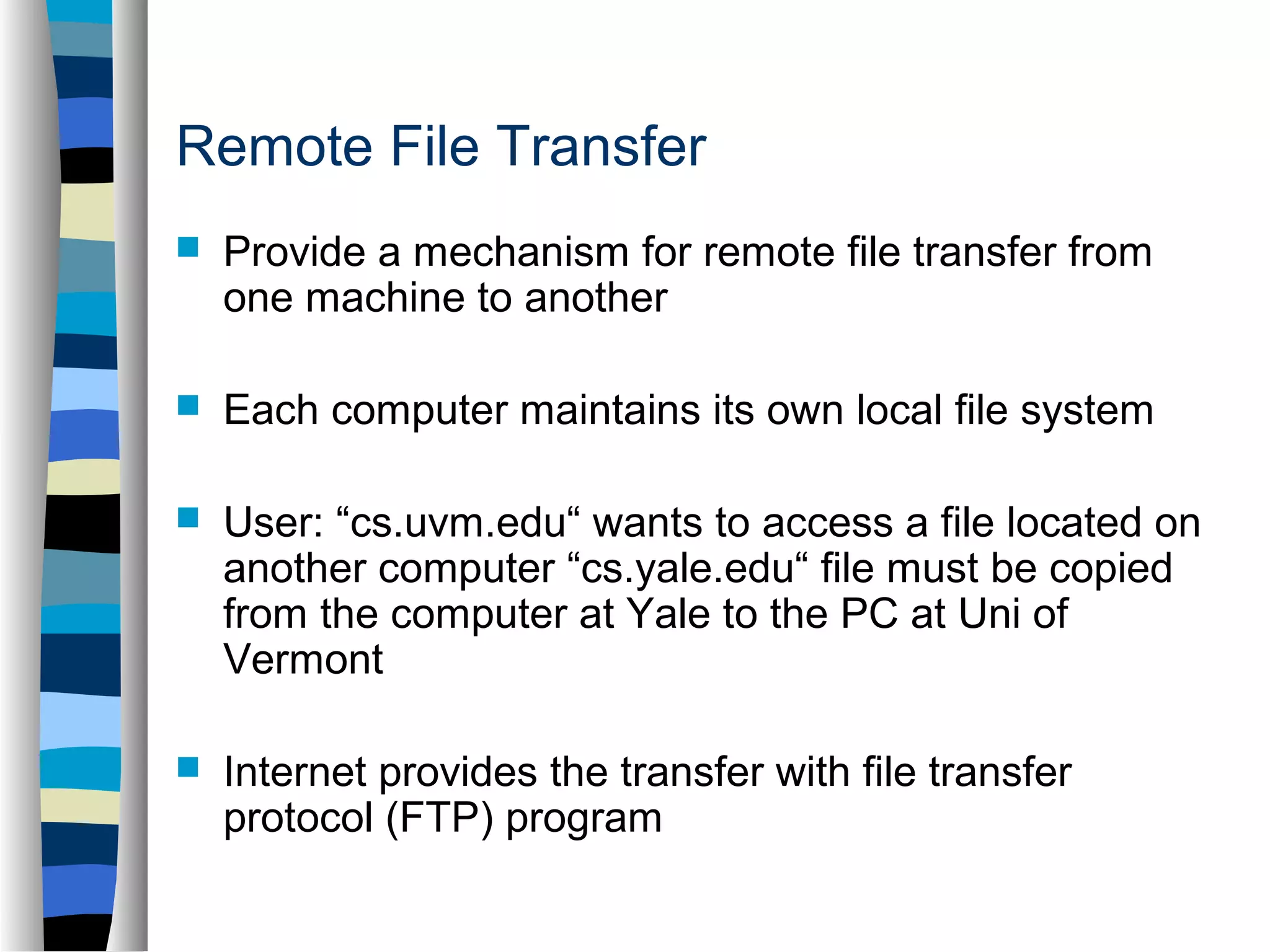 Remote File Transfer 
 Provide a mechanism for remote file transfer from 
one machine to another 
 Each computer maintains its own local file system 
 User: “cs.uvm.edu“ wants to access a file located on 
another computer “cs.yale.edu“ file must be copied 
from the computer at Yale to the PC at Uni of 
Vermont 
 Internet provides the transfer with file transfer 
protocol (FTP) program 
 