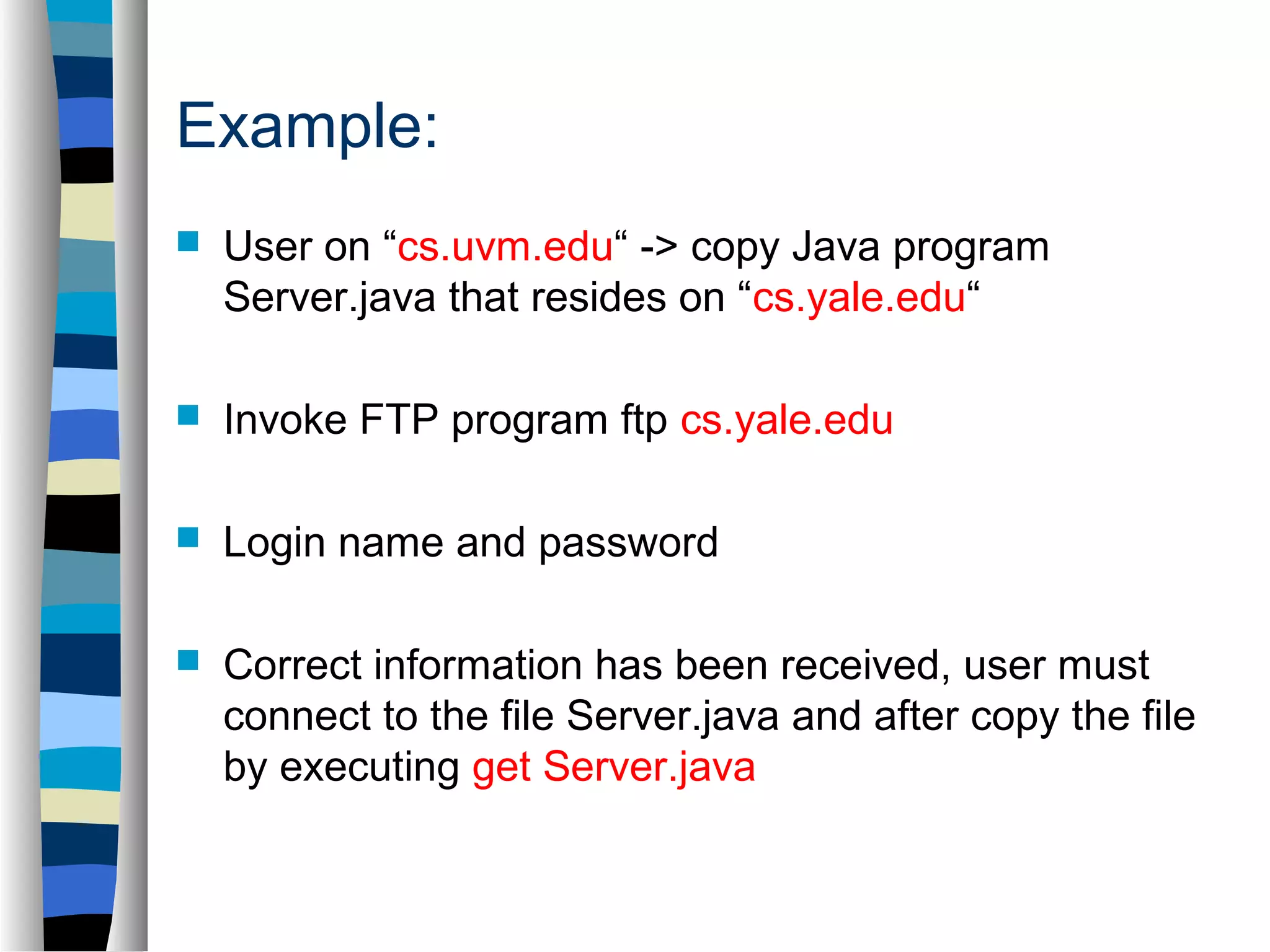 Example: 
 User on “cs.uvm.edu“ -> copy Java program 
Server.java that resides on “cs.yale.edu“ 
 Invoke FTP program ftp cs.yale.edu 
 Login name and password 
 Correct information has been received, user must 
connect to the file Server.java and after copy the file 
by executing get Server.java 
 