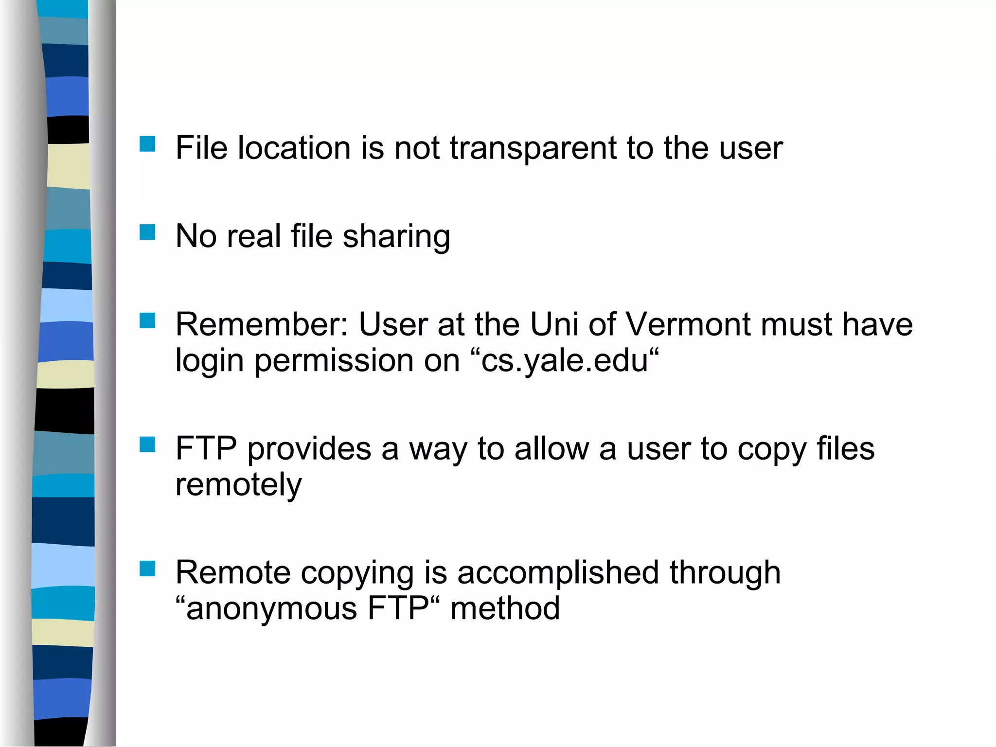  File location is not transparent to the user 
 No real file sharing 
 Remember: User at the Uni of Vermont must have 
login permission on “cs.yale.edu“ 
 FTP provides a way to allow a user to copy files 
remotely 
 Remote copying is accomplished through 
“anonymous FTP“ method 
 