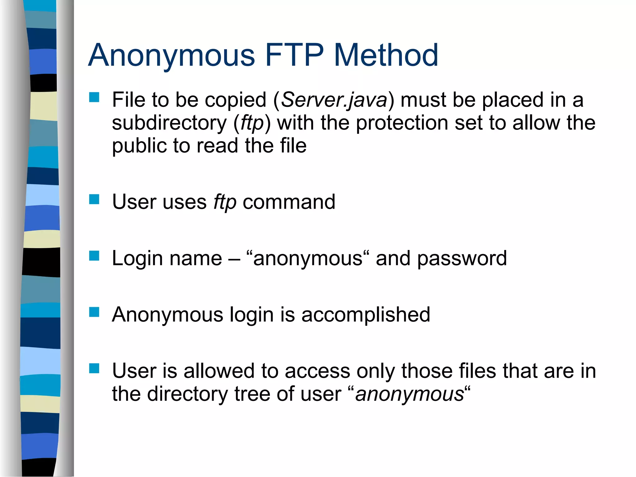 Anonymous FTP Method 
 File to be copied (Server.java) must be placed in a 
subdirectory (ftp) with the protection set to allow the 
public to read the file 
 User uses ftp command 
 Login name – “anonymous“ and password 
 Anonymous login is accomplished 
 User is allowed to access only those files that are in 
the directory tree of user “anonymous“ 
 