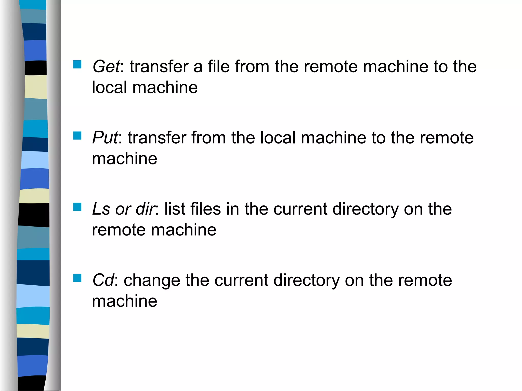  Get: transfer a file from the remote machine to the 
local machine 
 Put: transfer from the local machine to the remote 
machine 
 Ls or dir: list files in the current directory on the 
remote machine 
 Cd: change the current directory on the remote 
machine 
 