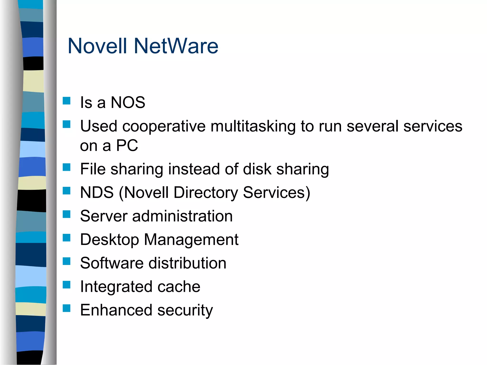 Novell NetWare 
 Is a NOS 
 Used cooperative multitasking to run several services 
on a PC 
 File sharing instead of disk sharing 
 NDS (Novell Directory Services) 
 Server administration 
 Desktop Management 
 Software distribution 
 Integrated cache 
 Enhanced security 
 