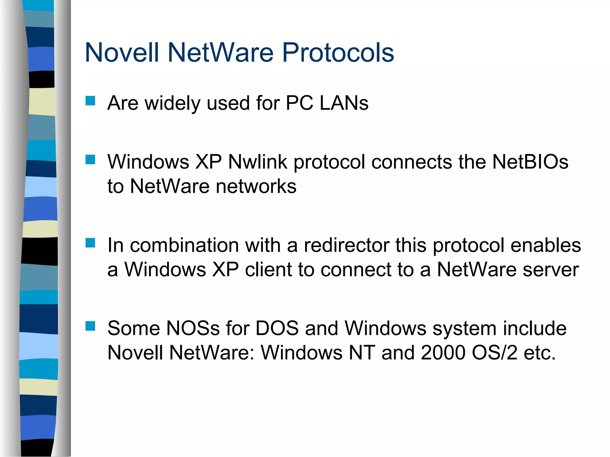 Novell NetWare Protocols 
 Are widely used for PC LANs 
 Windows XP Nwlink protocol connects the NetBIOs 
to NetWare networks 
 In combination with a redirector this protocol enables 
a Windows XP client to connect to a NetWare server 
 Some NOSs for DOS and Windows system include 
Novell NetWare: Windows NT and 2000 OS/2 etc. 
 