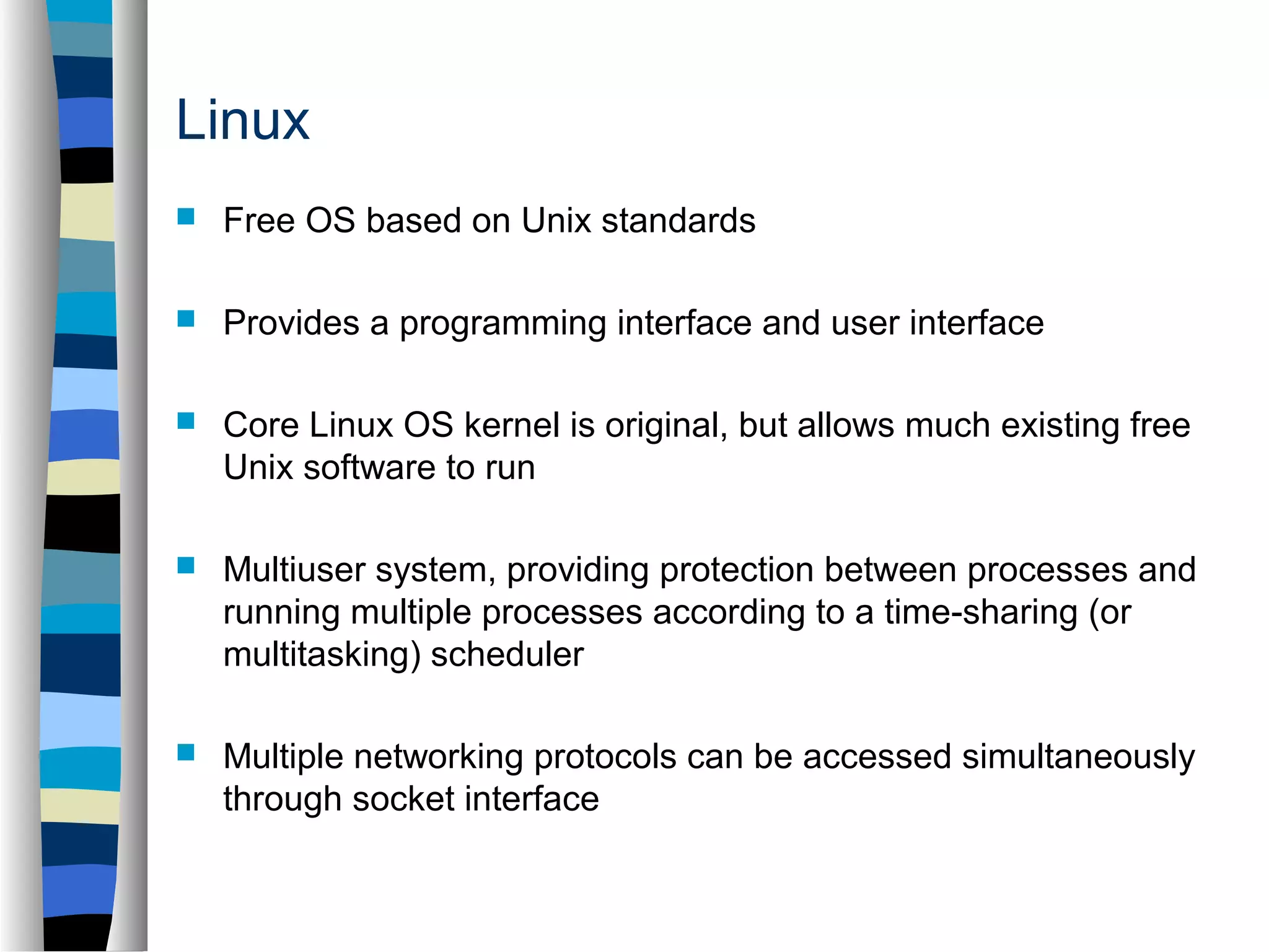 Linux 
 Free OS based on Unix standards 
 Provides a programming interface and user interface 
 Core Linux OS kernel is original, but allows much existing free 
Unix software to run 
 Multiuser system, providing protection between processes and 
running multiple processes according to a time-sharing (or 
multitasking) scheduler 
 Multiple networking protocols can be accessed simultaneously 
through socket interface 
 