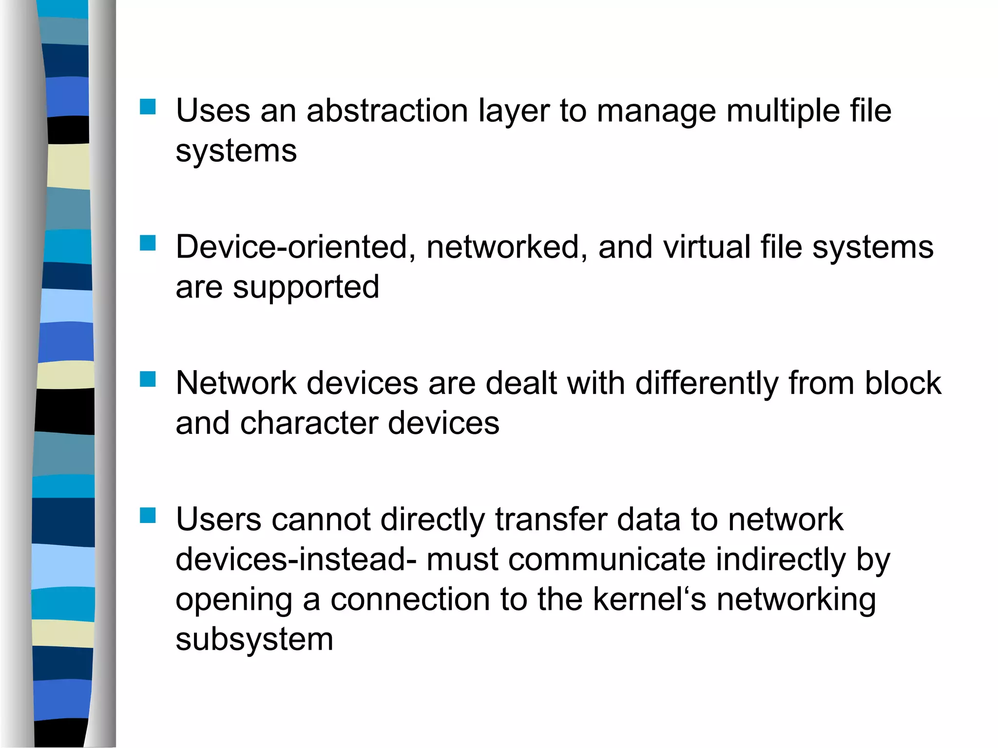  Uses an abstraction layer to manage multiple file 
systems 
 Device-oriented, networked, and virtual file systems 
are supported 
 Network devices are dealt with differently from block 
and character devices 
 Users cannot directly transfer data to network 
devices-instead- must communicate indirectly by 
opening a connection to the kernel‘s networking 
subsystem 
 