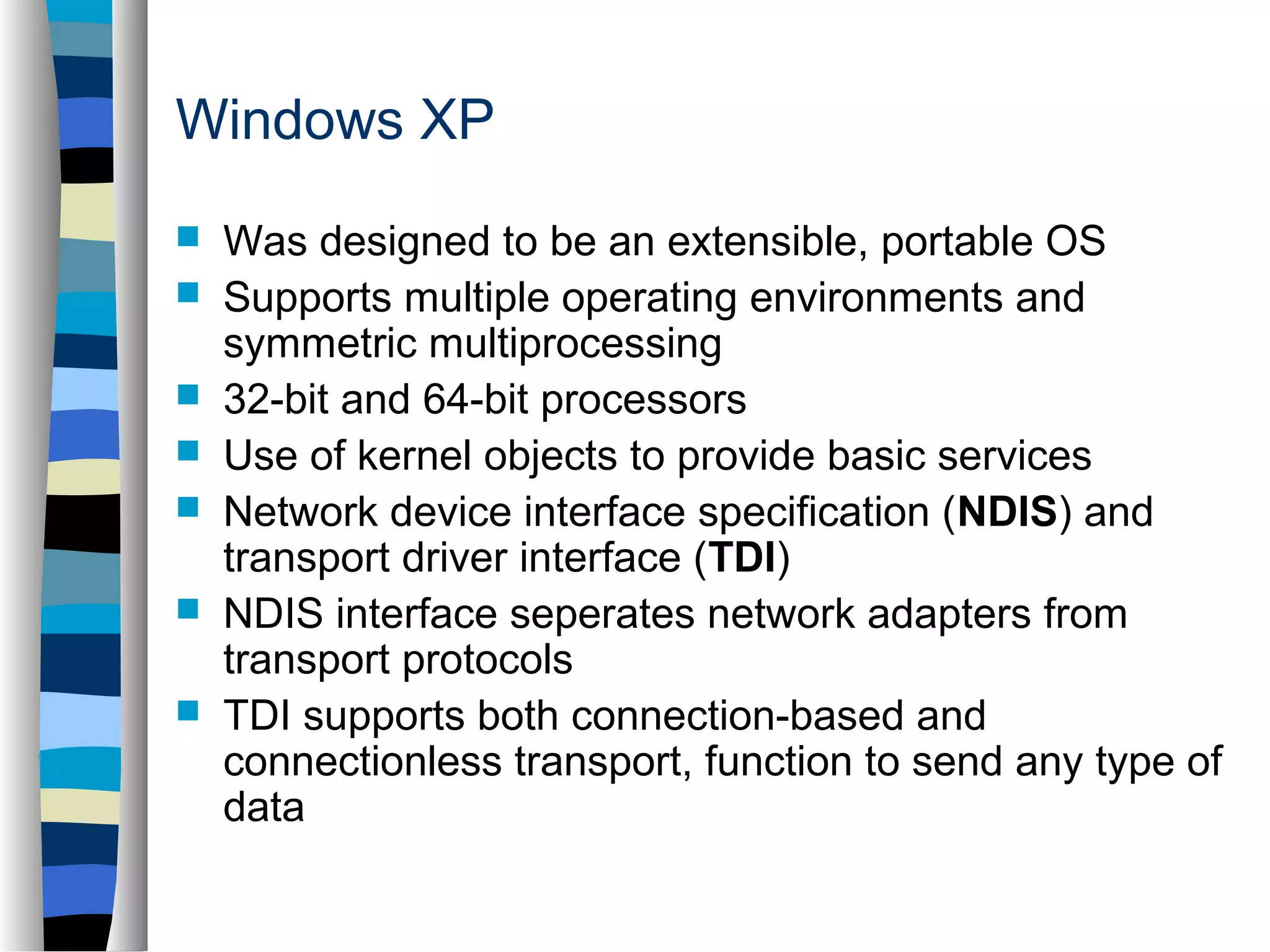 Windows XP 
 Was designed to be an extensible, portable OS 
 Supports multiple operating environments and 
symmetric multiprocessing 
 32-bit and 64-bit processors 
 Use of kernel objects to provide basic services 
 Network device interface specification (NDIS) and 
transport driver interface (TDI) 
 NDIS interface seperates network adapters from 
transport protocols 
 TDI supports both connection-based and 
connectionless transport, function to send any type of 
data 
 