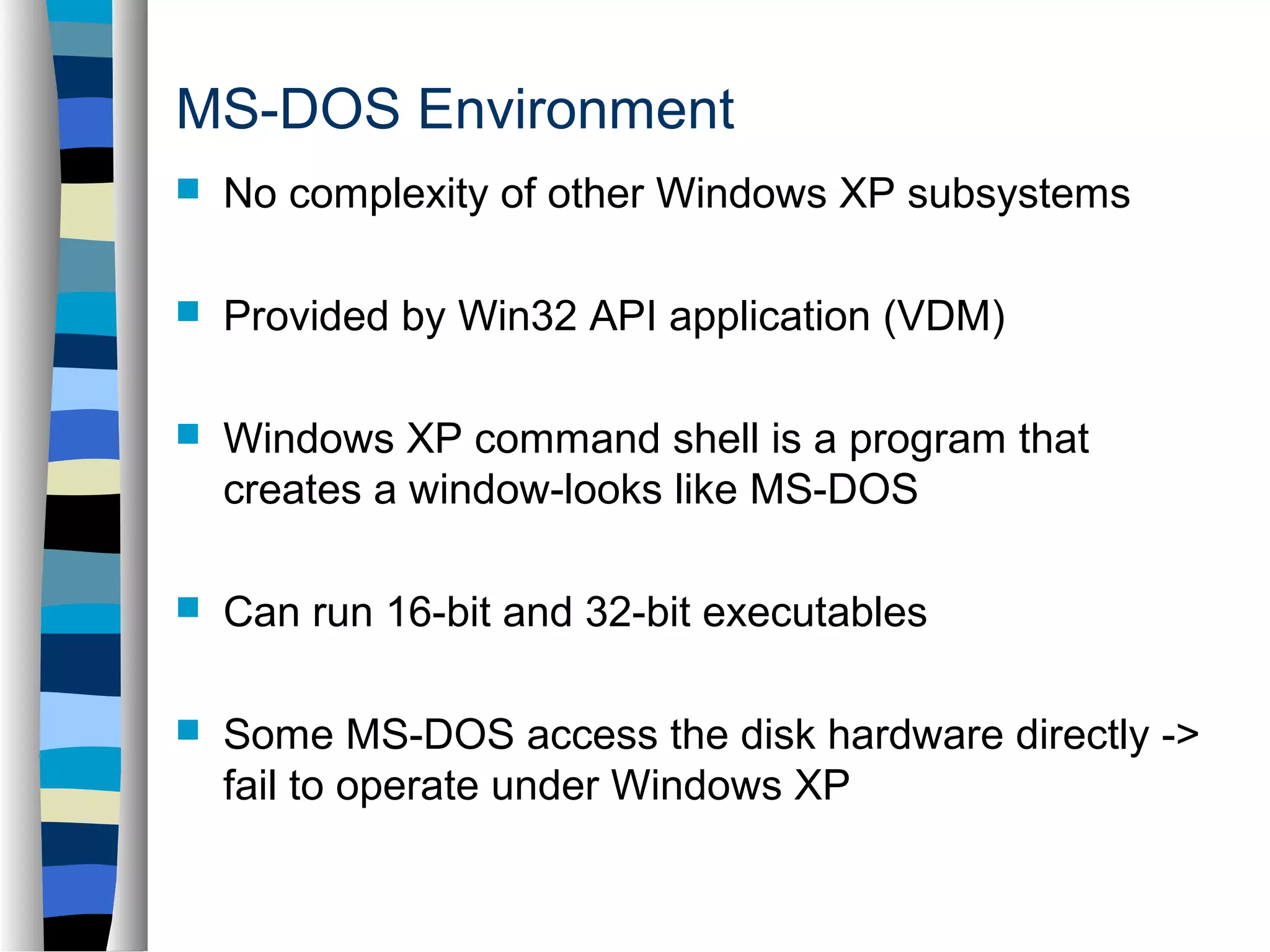 MS-DOS Environment 
 No complexity of other Windows XP subsystems 
 Provided by Win32 API application (VDM) 
 Windows XP command shell is a program that 
creates a window-looks like MS-DOS 
 Can run 16-bit and 32-bit executables 
 Some MS-DOS access the disk hardware directly -> 
fail to operate under Windows XP 
 