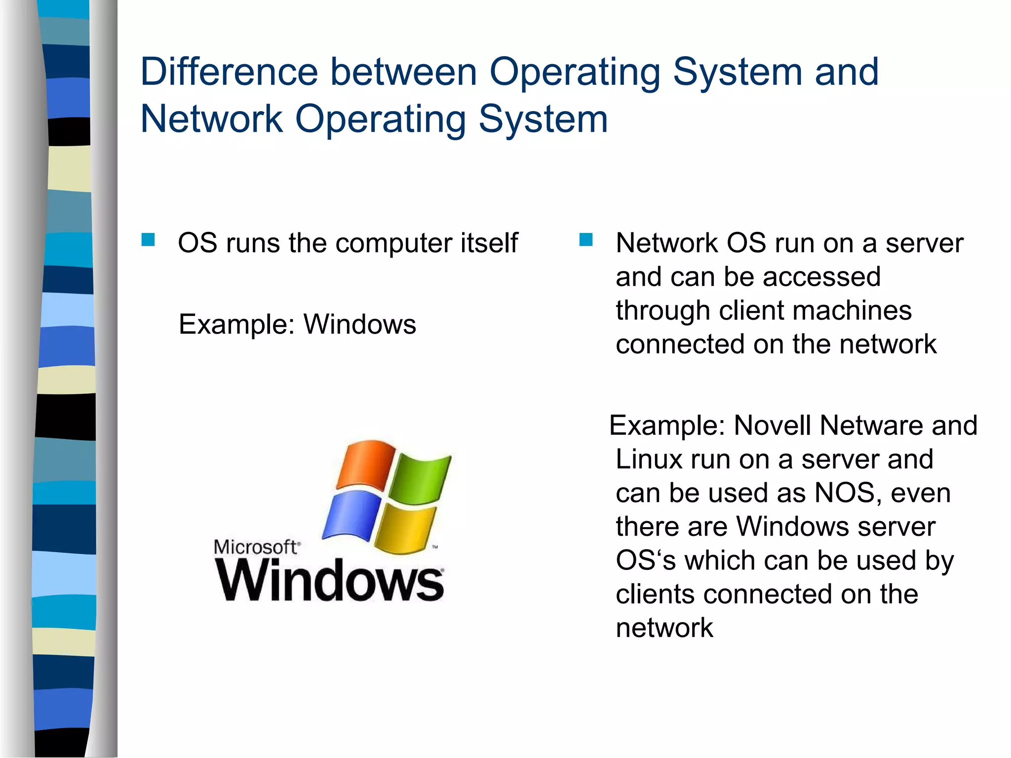 Difference between Operating System and 
Network Operating System 
 OS runs the computer itself 
Example: Windows 
 Network OS run on a server 
and can be accessed 
through client machines 
connected on the network 
Example: Novell Netware and 
Linux run on a server and 
can be used as NOS, even 
there are Windows server 
OS‘s which can be used by 
clients connected on the 
network 
 