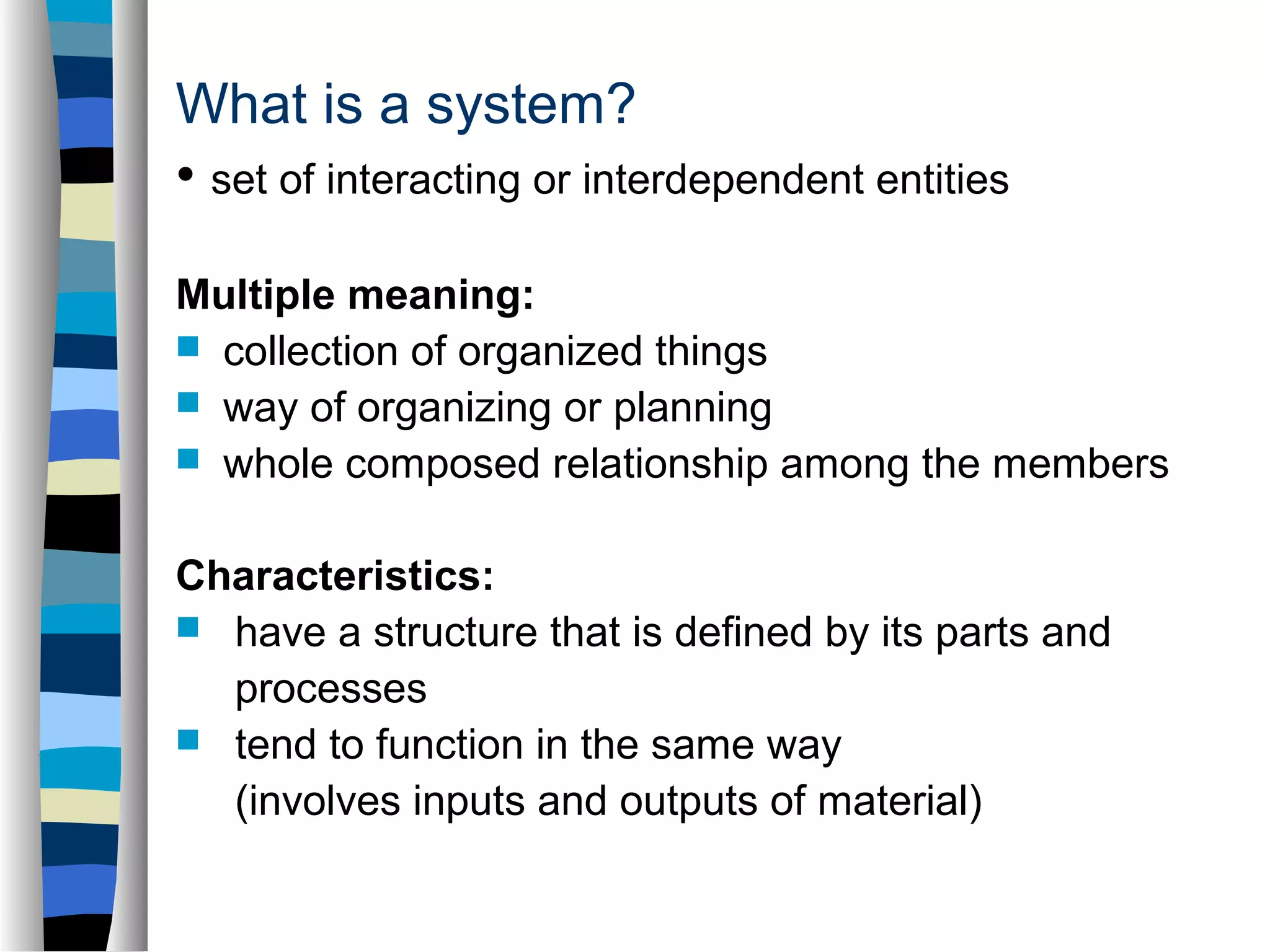 What is a system? 
• set of interacting or interdependent entities 
Multiple meaning: 
 collection of organized things 
 way of organizing or planning 
 whole composed relationship among the members 
Characteristics: 
 have a structure that is defined by its parts and 
processes 
 tend to function in the same way 
(involves inputs and outputs of material) 
 