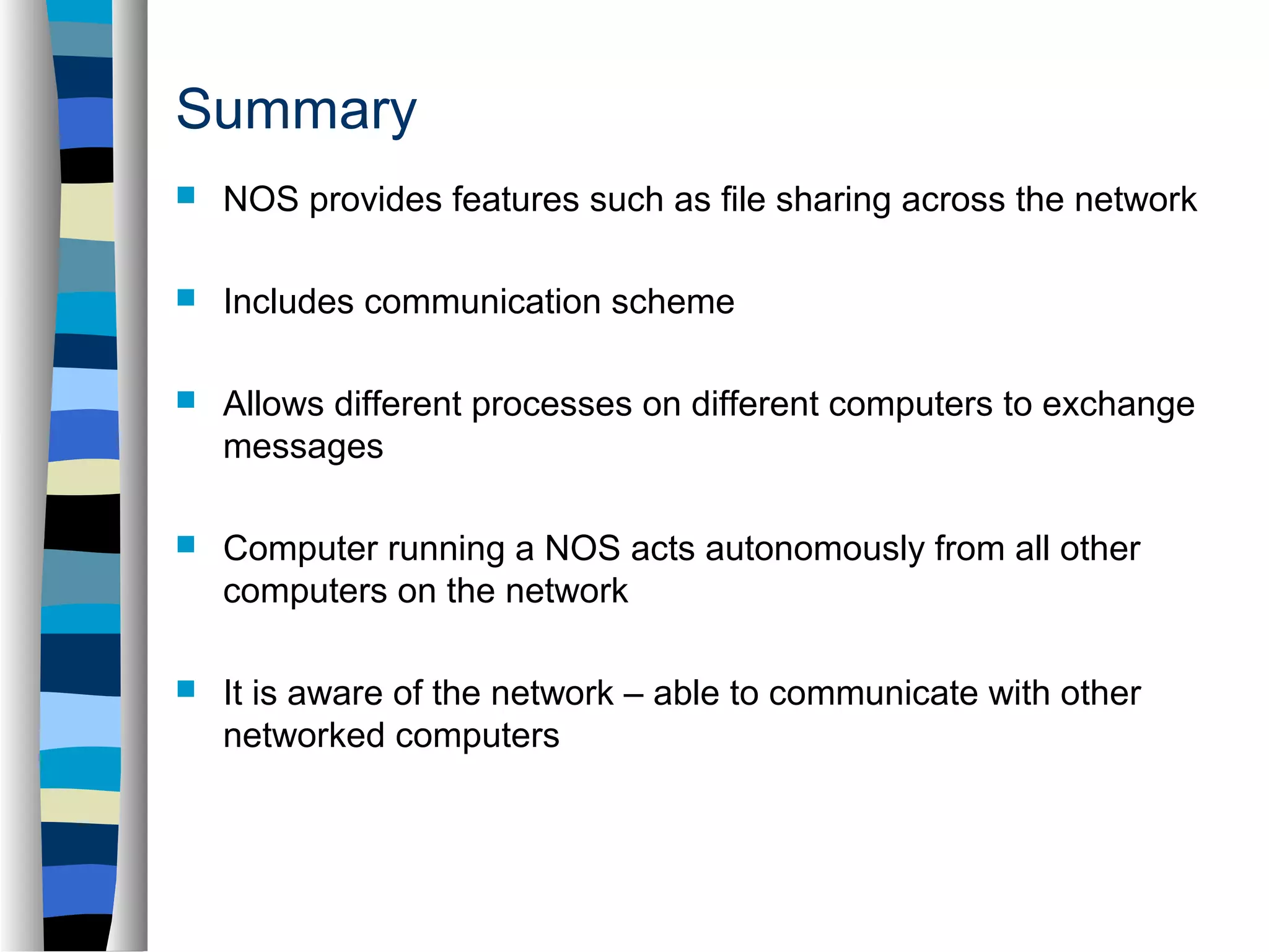 Summary 
 NOS provides features such as file sharing across the network 
 Includes communication scheme 
 Allows different processes on different computers to exchange 
messages 
 Computer running a NOS acts autonomously from all other 
computers on the network 
 It is aware of the network – able to communicate with other 
networked computers 
 