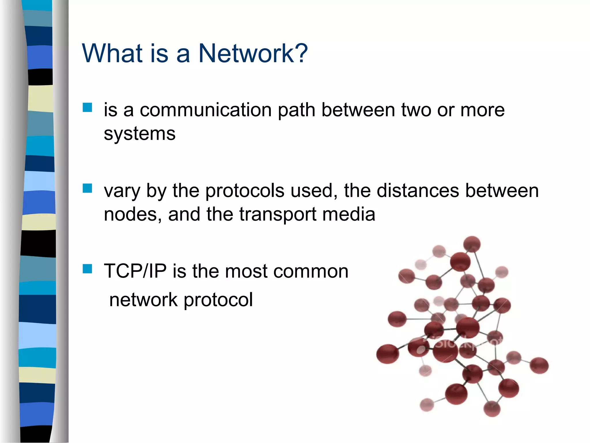 What is a Network? 
 is a communication path between two or more 
systems 
 vary by the protocols used, the distances between 
nodes, and the transport media 
 TCP/IP is the most common 
network protocol 
 