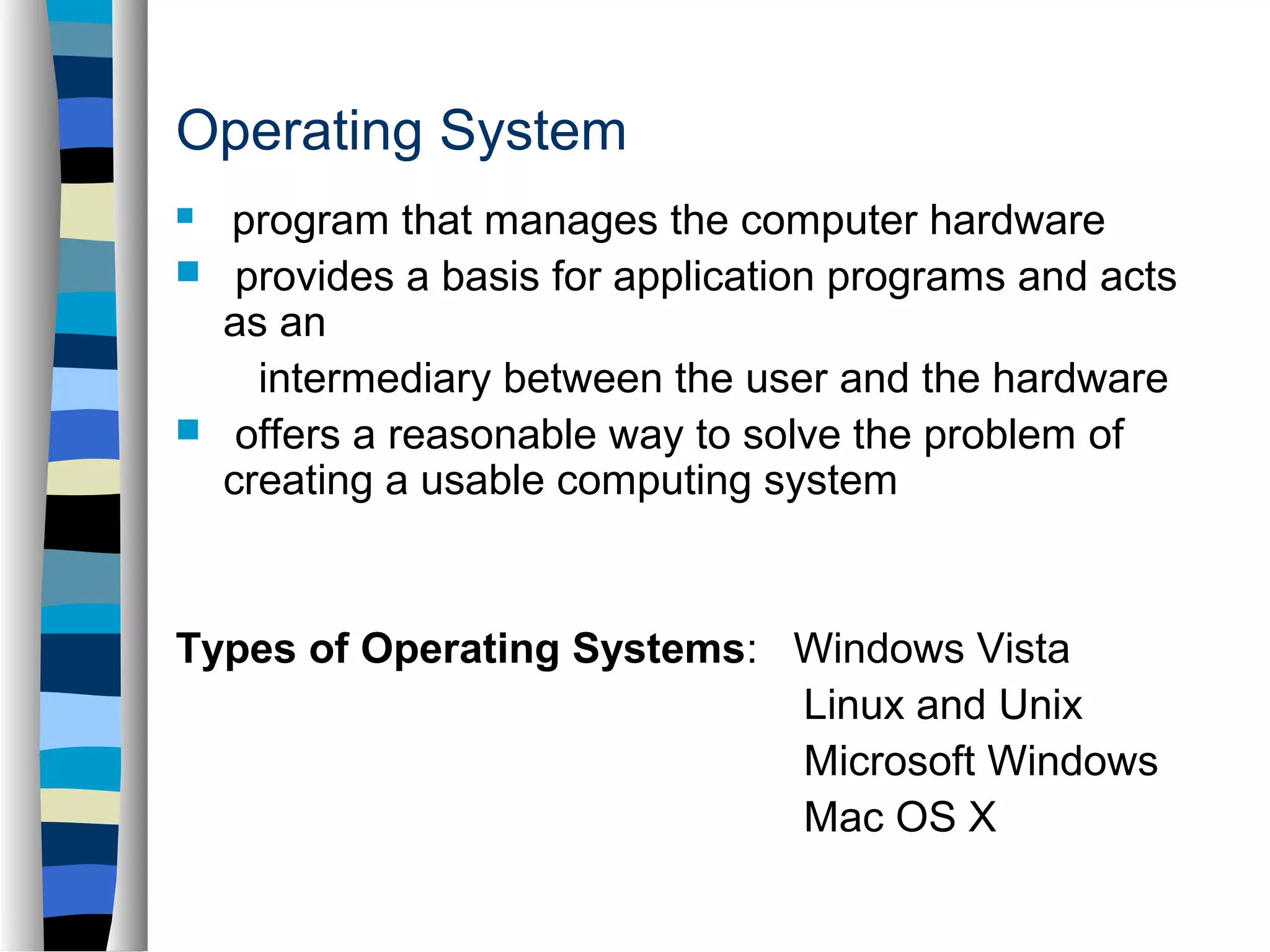 Operating System 
 program that manages the computer hardware 
 provides a basis for application programs and acts 
as an 
intermediary between the user and the hardware 
 offers a reasonable way to solve the problem of 
creating a usable computing system 
Types of Operating Systems: Windows Vista 
Linux and Unix 
Microsoft Windows 
Mac OS X 
 