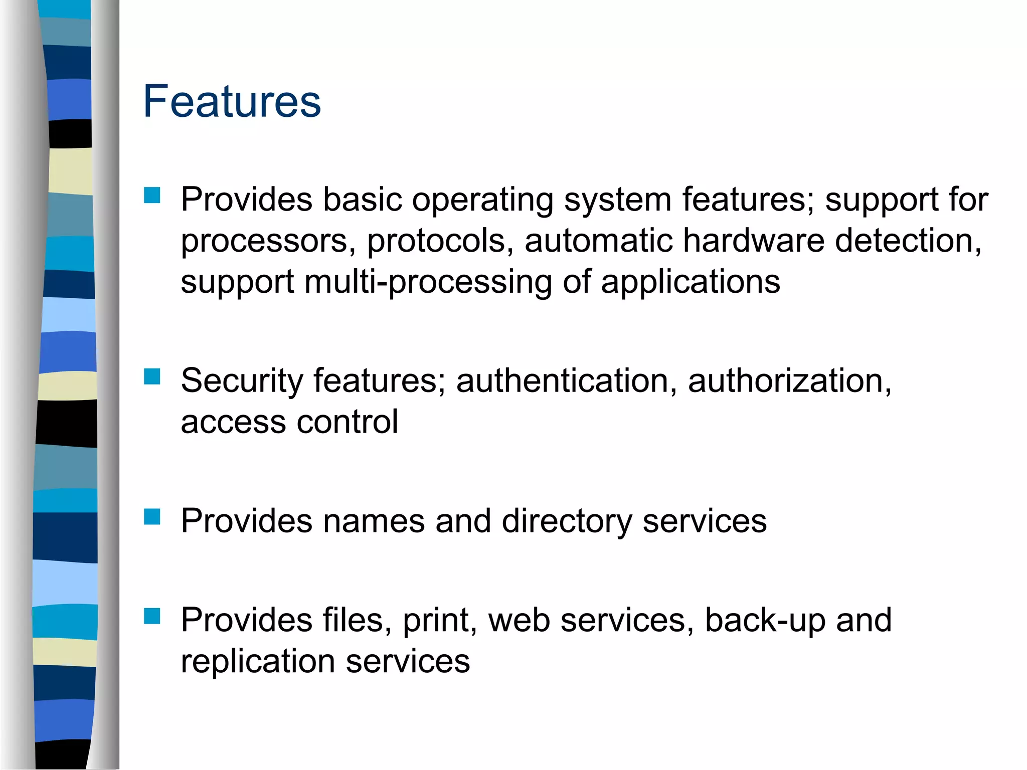 Features 
 Provides basic operating system features; support for 
processors, protocols, automatic hardware detection, 
support multi-processing of applications 
 Security features; authentication, authorization, 
access control 
 Provides names and directory services 
 Provides files, print, web services, back-up and 
replication services 
 